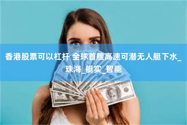 香港股票可以杠杆 全球首艘高速可潜无人艇下水_珠海_艇实_智能
