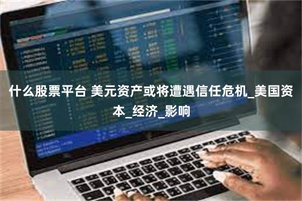 什么股票平台 美元资产或将遭遇信任危机_美国资本_经济_影响