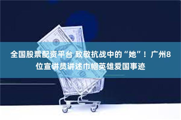 全国股票配资平台 致敬抗战中的“她”！广州8位宣讲员讲述巾帼英雄爱国事迹