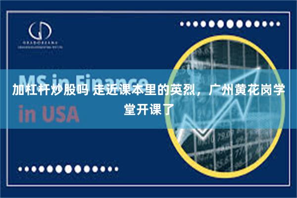 加杠杆炒股吗 走近课本里的英烈，广州黄花岗学堂开课了