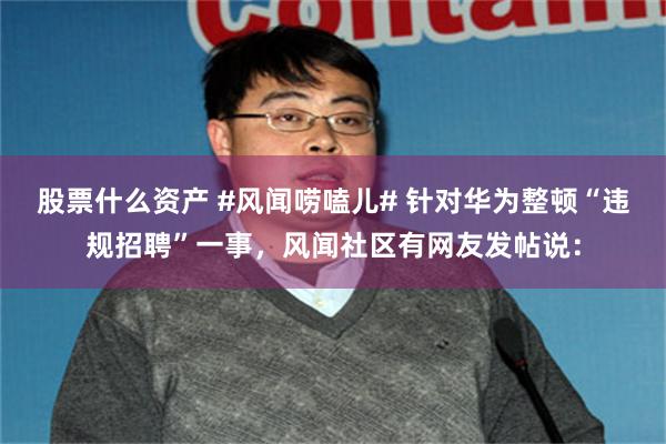 股票什么资产 #风闻唠嗑儿# 针对华为整顿“违规招聘”一事，风闻社区有网友发帖说：