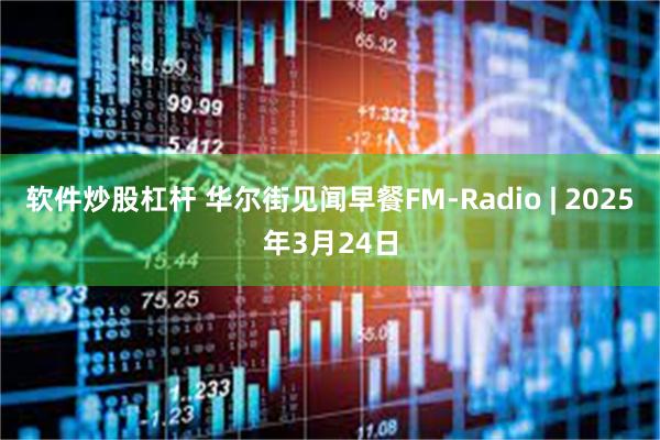 软件炒股杠杆 华尔街见闻早餐FM-Radio | 2025年3月24日