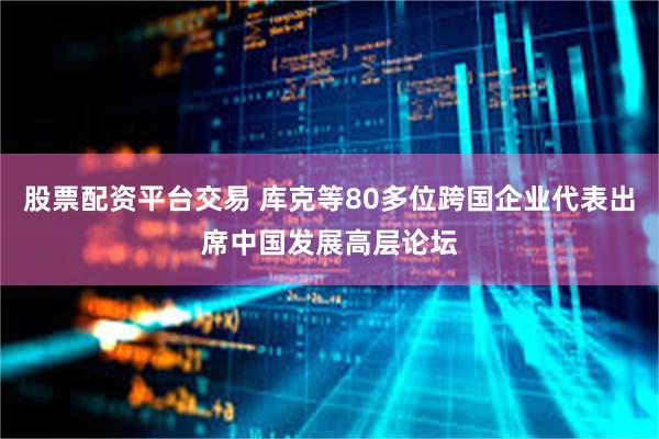 股票配资平台交易 库克等80多位跨国企业代表出席中国发展高层论坛