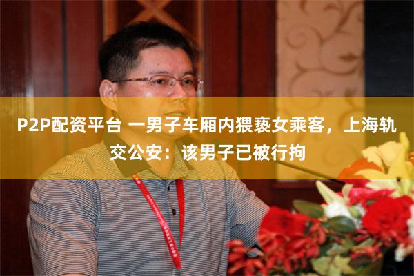 P2P配资平台 一男子车厢内猥亵女乘客，上海轨交公安：该男子已被行拘