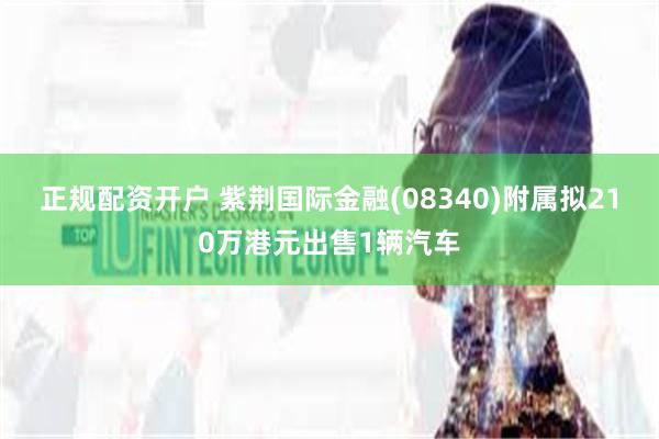 正规配资开户 紫荆国际金融(08340)附属拟210万港元出售1辆汽车
