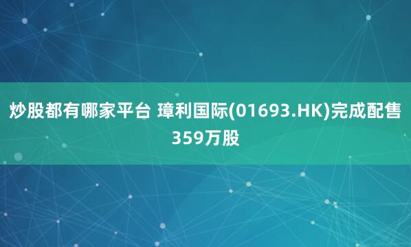 炒股都有哪家平台 璋利国际(01693.HK)完成配售359万股