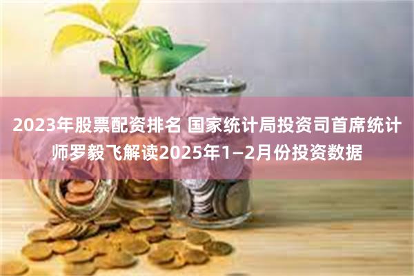2023年股票配资排名 国家统计局投资司首席统计师罗毅飞解读2025年1—2月份投资数据