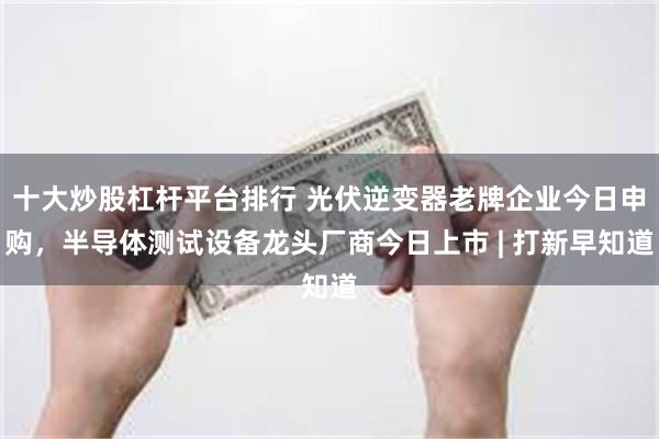 十大炒股杠杆平台排行 光伏逆变器老牌企业今日申购，半导体测试设备龙头厂商今日上市 | 打新早知道