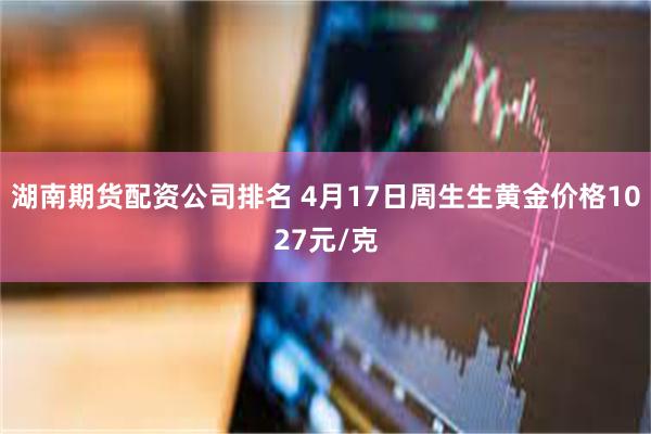 湖南期货配资公司排名 4月17日周生生黄金价格1027元/克