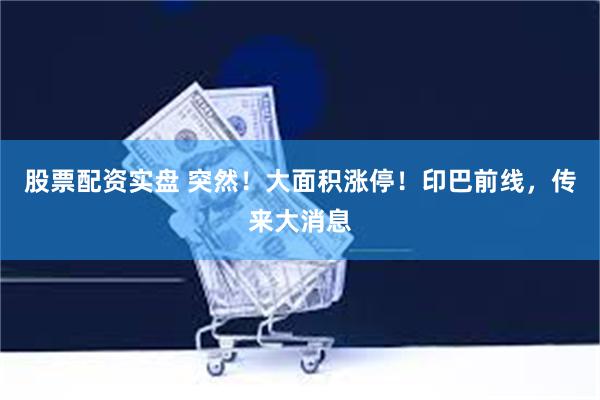 股票配资实盘 突然！大面积涨停！印巴前线，传来大消息