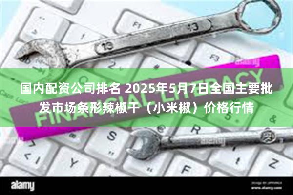 国内配资公司排名 2025年5月7日全国主要批发市场条形辣椒干(小米椒)价格行情