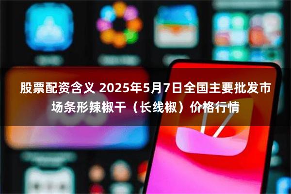 股票配资含义 2025年5月7日全国主要批发市场条形辣椒干（长线椒）价格行情