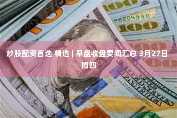 炒股配资首选 精选 | 早盘收盘要闻汇总 3月27日 周四