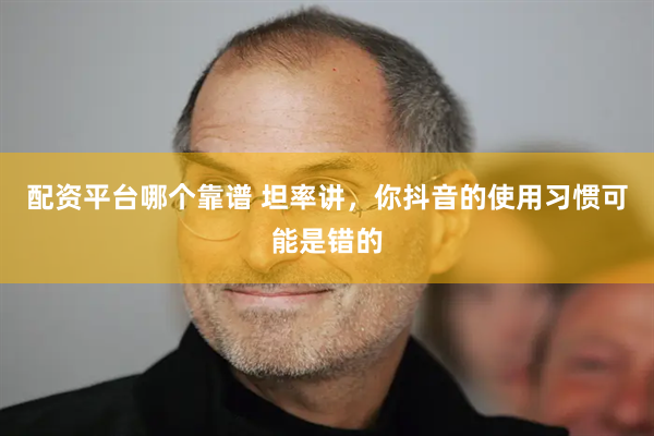 配资平台哪个靠谱 坦率讲，你抖音的使用习惯可能是错的