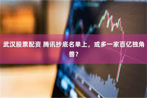 武汉股票配资 腾讯抄底名单上，或多一家百亿独角兽？