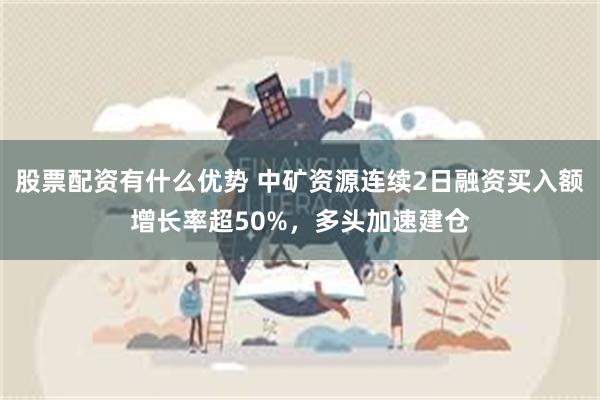 股票配资有什么优势 中矿资源连续2日融资买入额增长率超50%，多头加速建仓
