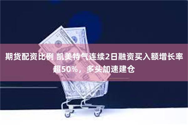 期货配资比例 凯美特气连续2日融资买入额增长率超50%，多头加速建仓