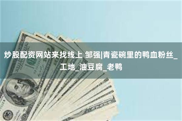 炒股配资网站来找线上 邹强|青瓷碗里的鸭血粉丝_工地_油豆腐_老鸭