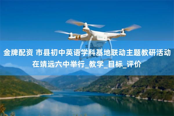金牌配资 市县初中英语学科基地联动主题教研活动在靖远六中举行_教学_目标_评价