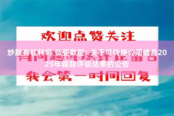 炒股有杠杆吗 弘亚数控: 关于可转换公司债券2025年跟踪评级结果的公告