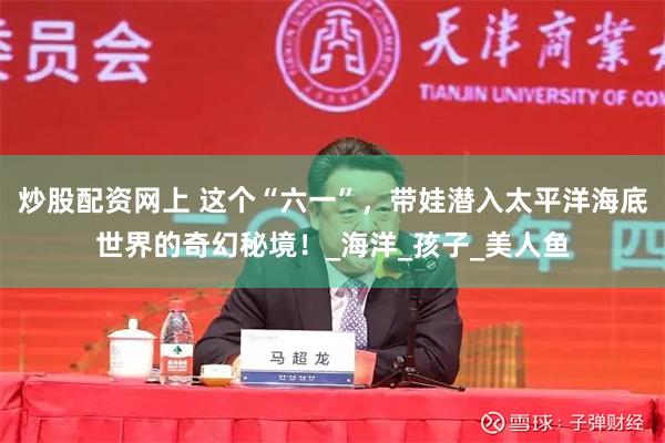 炒股配资网上 这个“六一”，带娃潜入太平洋海底世界的奇幻秘境！_海洋_孩子_美人鱼