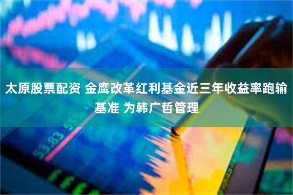 太原股票配资 金鹰改革红利基金近三年收益率跑输基准 为韩广哲管理