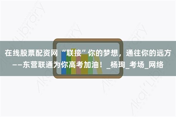 在线股票配资网 “联接”你的梦想，通往你的远方——东营联通为你高考加油！_杨珣_考场_网络