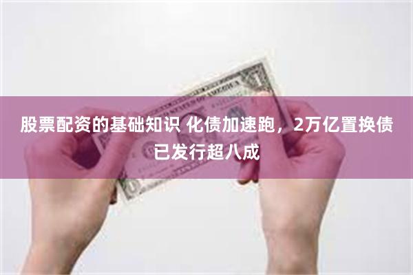 股票配资的基础知识 化债加速跑，2万亿置换债已发行超八成