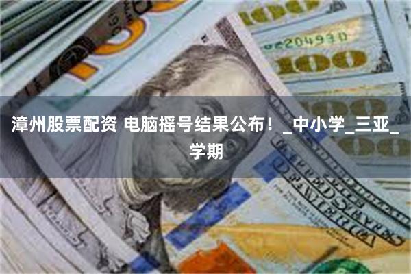 漳州股票配资 电脑摇号结果公布！_中小学_三亚_学期