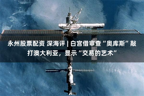 永州股票配资 深海评 | 白宫借审查“奥库斯”敲打澳大利亚，显示“交易的艺术”