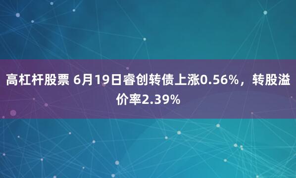 高杠杆股票 6月19日睿创转债上涨0.56%，转股溢价率2.39%