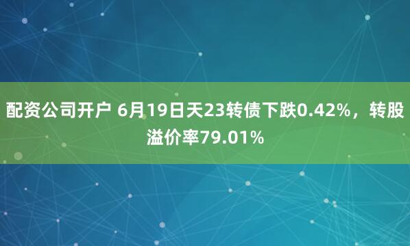 配资公司开户 6月19日天23转债下跌0.42%，转股溢价率79.01%