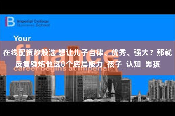 在线配资炒股选 想让儿子自律、优秀、强大？那就反复锤炼他这8个底层能力_孩子_认知_男孩