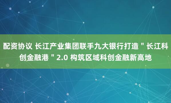 配资协议 长江产业集团联手九大银行打造＂长江科创金融港＂2.0 构筑区域科创金融新高地