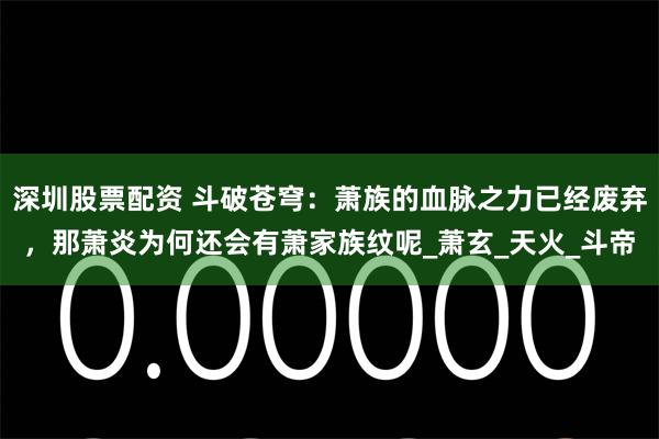 深圳股票配资 斗破苍穹：萧族的血脉之力已经废弃，那萧炎为何还会有萧家族纹呢_萧玄_天火_斗帝