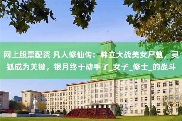网上股票配资 凡人修仙传：韩立大战美女尸魈，灵狐成为关键，银月终于动手了_女子_修士_的战斗