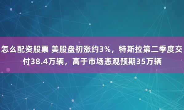 怎么配资股票 美股盘初涨约3%，特斯拉第二季度交付38.4万辆，高于市场悲观预期35万辆