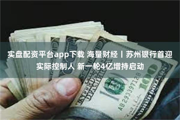 实盘配资平台app下载 海量财经丨苏州银行首迎实际控制人 新一轮4亿增持启动