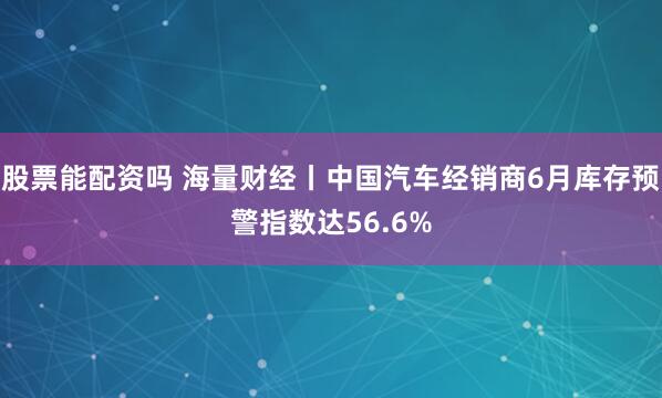 股票能配资吗 海量财经丨中国汽车经销商6月库存预警指数达56.6%